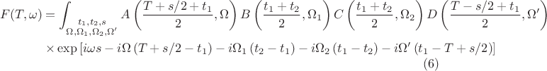 $$\begin{align}
F(T,\omega) &= \int_{\substack{t_1,t_2,s \\ \Omega,\Omega_1,\Omega_2,\Omega'}} A\left(\frac{T + s/2 + t_1}{2}, \Omega\right) B\left(\frac{t_1 + t_2}{2},\Omega_1\right) C\left(\frac{t_1+t_2}{2},\Omega_2\right) D\left(\frac{T - s/2 + t_1}{2},\Omega'\right)\nonumber \\
&\times \exp \left[i \omega s - i \Omega \left(T + s/2 - t_1\right) - i \Omega_1 \left(t_2 - t_1\right) - i \Omega_2 \left(t_1 - t_2\right) - i \Omega' \left(t_1 - T + s/2\right) \right] \end{align} \eqno (6)$$