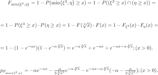 $F_{\min\{{\xi^3}, \eta\}} = 1 - P({\min\{{\xi^3}, \eta\}} \geq x) = 1 - P((\xi^3 \geq x)\cap(\eta \geq x)) =$ 
$$
$$
$=1 - P(\xi^3 \geq x)\cdot P(\eta \geq x) =1 - F(\sqrt[3]x)\cdot F(x) =1 - {F}_{\xi^3}({x}) \cdot {F}_{\eta}({x}) =$
$$
$$
$=1 - (1 - e^{{-\alpha}x})(1 - e^{-\alpha\sqrt[3]x}) = e^{-\alpha\sqrt[3]x} + e^{-\alpha{x}} + e^{{{-\alpha}x} - {\alpha}{\sqrt[3]x}}; ({x} > 0).$
$$
$$
${p}_{F_{\max\{{\xi^3}, \eta\}}} = -{\alpha}e^{{-\alpha}x} - \frac{\alpha}{3\sqrt[3]x^2}{e^{-{\alpha}{\sqrt[3]x}}} - e^{{-\alpha}x - {\alpha}{\sqrt[3]x}}({-\alpha} - \frac{\alpha}{3\sqrt[3]x^2}); ({x} > 0).$