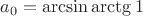 $a_0 = \arcsin \arctg 1$