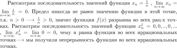 Рассмотрим последовательность значений функции ${x_n}=\frac 1 n $ , $\lim\limits_{n\to\infty}{x_n} =\lim\limits_{n\to\infty} \frac 1 n = 0$.
Предел никогда не равен значению функции в этой точке, т.к. $n>0 \longrightarrow  \frac 1 n >0 $, значит функция $f(x)$ разрывна во всех рац-х точках.
Рассмотрим последовательность значений функции ${x_n^I}=0,0,..,0,...$ , $\lim\limits_{n\to\infty}{x_n^I} =\lim\limits_{n\to\infty}0 = 0$, чему и равна функция во всех иррациональных точках$\longrightarrow$ мы получили непрерывность функции во всех иррациональных точках.