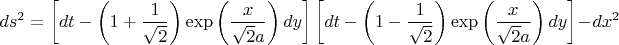 $$ds^2  = \left[ {dt - \left( {1 + \frac{1}{{\sqrt 2 }}} \right)\exp \left( {\frac{x}{{\sqrt 2 a}}} \right)dy} \right]\left[ {dt - \left( {1 - \frac{1}{{\sqrt 2 }}} \right)\exp \left( {\frac{x}{{\sqrt 2 a}}} \right)dy} \right] - dx^2 $$