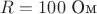 $ R=100 $ Ом