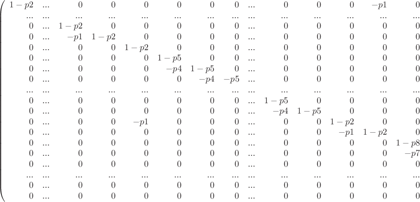 $$
\left(
\begin{array}{rrrrrrrrrrrrrrrrrrr}
1-p2 & ... & 0 & 0 & 0 & 0 & 0 & 0 & ... & 0 & 0 & 0 & -p1 & 0 & 0 & 0 & ... & 0 & 0 \\
... & ... & ... & ... & ... & ... & ... & ... & ... & ... & ... & ... & ... & ... & ... & ... & ... & ... & ... \\
0 & ... & 1-p2 & 0 & 0 & 0 & 0 & 0 & ... & 0 & 0 & 0 & 0 & 0 & 0 & 0 & ... & 0 & 0 \\
0 & ... & -p1 & 1-p2 & 0 & 0 & 0 & 0 & ... & 0 & 0 & 0 & 0 & 0 & 0 & 0 & ... & 0 & 0 \\
0 & ... & 0 & 0 & 1-p2 & 0 & 0 & 0 & ... & 0 & 0 & 0 & 0 & 0 & 0 & 0 & ... & 0 & 0 \\
0 & ... & 0 & 0 & 0 & 1-p5 & 0 & 0 & ... & 0 & 0 & 0 & 0 & 0 & 0 & 0 & ... & 0 & 0 \\
0 & ... & 0 & 0 & 0 & -p4 & 1-p5 & 0 & ... & 0 & 0 & 0 & 0 & 0 & 0 & 0 & ... & 0 & 0 \\
0 & ... & 0 & 0 & 0 & 0 & -p4 & -p5 & ... & 0 & 0 & 0 & 0 & 0 & 0 & 0 & ... & 0 & 0 \\
... & ... & ... & ... & ... & ... & ... & ... & ... & ... & ... & ... & ... & ... & ... & ... & ... & ... & ... \\
0 & ... & 0 & 0 & 0 & 0 & 0 & 0 & ... & 1-p5 & 0 & 0 & 0 & 0 & 0 & 0 & ... & 0 & 0 \\
0 & ... & 0 & 0 & 0 & 0 & 0 & 0 & ... & -p4 & 1-p5 & 0 & 0 & 0 & 0 & 0 & ... & 0 & 0 \\
0 & ... & 0 & 0 & -p1 & 0 & 0 & 0 & ... & 0 & 0 & 1-p2 & 0 & 0 & 0 & 0 & ... & 0 & 0 \\
0 & ... & 0 & 0 & 0 & 0 & 0 & 0 & ... & 0 & 0 & -p1 & 1-p2 & 0 & 0 & 0 & ... & 0 & 0 \\
0 & ... & 0 & 0 & 0 & 0 & 0 & 0 & ... & 0 & 0 & 0 & 0 & 1-p8 & 0 & 0 & ... & 0 & 0 \\
0 & ... & 0 & 0 & 0 & 0 & 0 & 0 & ... & 0 & 0 & 0 & 0 & -p7 & 1-p8 & 0 & ... & 0 & 0 \\
0 & ... & 0 & 0 & 0 & 0 & 0 & 0 & ... & 0 & 0 & 0 & 0 & 0 & -p7 & 1-p8  & ... & 0 & 0 \\
... & ... & ... & ... & ... & ... & ... & ... & ... & ... & ... & ... & ... & ... & ... & ... & ... & ... & ... \\
0 & ... & 0 & 0 & 0 & 0 & 0 & 0 & ... & 0 & 0 & 0 & 0 & 0 & 0 & 0 & ... & 1-p8 & 0 \\
0 & ... & 0 & 0 & 0 & 0 & 0 & 0 & ... & 0 & 0 & 0 & 0 & 0 & 0 & 0 & ... & -p7 & 1-p8 \\
\end{array}
\right)
$$