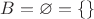 $B=\varnothing = \{\}$