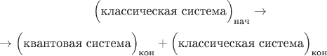 $$\hphantom{{}\to{}}\Bigl(\text{классическая система}\Bigr)_\text{нач}\to{}$$
$${}\to\Bigl(\text{квантовая система}\Bigr)_\text{кон}+\Bigl(\text{классическая система}\Bigr)_\text{кон}\hphantom{{}\to{}}$$