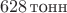 $~628\,\text{тонн}$