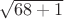 $\sqrt{68 + 1}$ $\sqrt{68 + 1}$