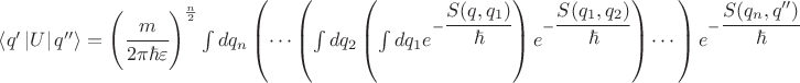 $\left\langle q' \left\lvert U \right\rvert q'' \right\rangle =\left(\cfrac{m}{2\pi\hbar\varepsilon} \right)^\frac{n}{2} \int dq_n \left( \cdots \left( \int dq_2 \left(\int dq_1 e^{-\cfrac{S(q,q_1)}{\hbar}}\right) e^{-\cfrac{S(q_1,q_2)}{\hbar}} \right) \cdots \right) e^{-\cfrac{S(q_n,q'')}{\hbar}} $