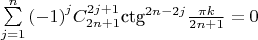 $% MathType!MTEF!2!1!+-
% feaaguart1ev2aaatCvAUfeBSjuyZL2yd9gzLbvyNv2CaerbuLwBLn
% hiov2DGi1BTfMBaeXatLxBI9gBaerbd9wDYLwzYbItLDharqqtubsr
% 4rNCHbGeaGqiVu0Je9sqqrpepC0xbbL8F4rqqrFfpeea0xe9Lq-Jc9
% vqaqpepm0xbba9pwe9Q8fs0-yqaqpepae9pg0FirpepeKkFr0xfr-x
% fr-xb9adbaqaaeGaciGaaiaabeqaamaabaabaaGcbaWaaabCaeaada
% qadaqaaiabgkHiTiaaigdaaiaawIcacaGLPaaaaSqaaiaadQgacqGH
% 9aqpcaaIXaaabaGaamOBaaqdcqGHris5aOWaaWbaaSqabeaacaWGQb
% aaaOGaam4qamaaDaaaleaacaaIYaGaamOBaiabgUcaRiaaigdaaeaa
% caaIYaGaamOAaiabgUcaRiaaigdaaaGccaqGJbGaaeiDaiaabEgada
% ahaaWcbeqaaiaaikdacaWGUbGaeyOeI0IaaGOmaiaadQgaaaGcdaWc
% aaqaaiabec8aWjaadUgaaeaacaaIYaGaamOBaiabgUcaRiaaigdaaa
% Gaeyypa0JaaGimaaaa!56D9!
$${\sum\limits_{j = 1}^n {\left( { - 1} \right)} ^j}C_{2n + 1}^{2j + 1}{\text{ct}}{{\text{g}}^{2n - 2j}}\frac{{\pi k}}
{{2n + 1}} = 0$$
$
