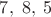 $7, \; 8,\; 5$