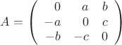 $$
A=
\left(
\begin{array}{rrr}
0 & a & b \\
-a & 0  &c \\
-b & -c & 0
\end{array}
\right)
$$