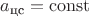 $a_{\text{цс}} = \operatorname{const}$