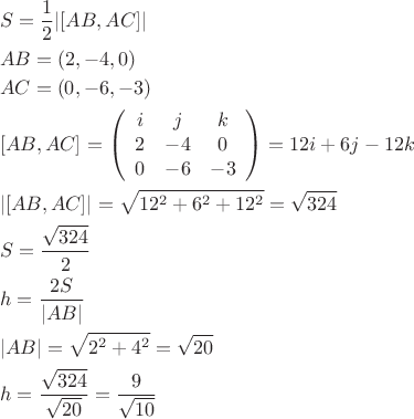 \[
\begin{gathered}
  S = \frac{1}
{2}|[AB,AC]| \hfill \\
  AB = (2, - 4,0) \hfill \\
  AC = (0, - 6, - 3) \hfill \\
  [AB,AC] = \left( {\begin{array}{*{20}c}
   i & j & k  \\
   2 & { - 4} & 0  \\
   0 & { - 6} & { - 3}  \\

 \end{array} } \right) = 12i + 6j - 12k \hfill \\
  |[AB,AC]| = \sqrt {12^2  + 6^2  + 12^2 }  = \sqrt {324}  \hfill \\
  S = \frac{{\sqrt {324} }}
{2} \hfill \\
  h = \frac{{2S}}
{{|AB|}} \hfill \\
  |AB| = \sqrt {2^2  + 4^2 }  = \sqrt {20}  \hfill \\
  h = \frac{{\sqrt {324} }}
{{\sqrt {20} }} = \frac{9}
{{\sqrt {10} }} \hfill \\ 
\end{gathered} 
\]