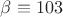 $\beta\equiv 103$