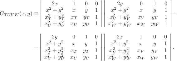 $\begin{array}{c}

G_{TUVW}(x,y)\equiv\left|
                      \begin{array}{cccc}
                        2x & 1 & 0 & 0 \\
                        x^{2}+y^{2} & x & y & 1 \\
                        x_{T}^{2}+y_{T}^{2} & x_{T} & y_{T} & 1 \\
                        x_{U}^{2}+y_{U}^{2} & x_{U} & y_{U} & 1 \\
                      \end{array}
                    \right|\left|
                      \begin{array}{cccc}
                        2y & 0 & 1 & 0 \\
                        x^{2}+y^{2} & x & y & 1 \\
                        x_{V}^{2}+y_{V}^{2} & x_{V} & y_{V} & 1 \\
                        x_{W}^{2}+y_{W}^{2} & x_{W} & y_{W} & 1 \\
                      \end{array}
                    \right|-\\
\\
                   \ \ \ \ \ \ \ \ \ \ \ \ \ \ \ \ \ -\left|
                      \begin{array}{cccc}
                        2y & 0 & 1 & 0 \\
                        x^{2}+y^{2} & x & y & 1 \\
                        x_{T}^{2}+y_{T}^{2} & x_{T} & y_{T} & 1 \\
                        x_{U}^{2}+y_{U}^{2} & x_{U} & y_{U} & 1 \\
                      \end{array}
                    \right|\left|
                      \begin{array}{cccc}
                        2x & 1 & 0 & 0 \\
                        x^{2}+y^{2} & x & y & 1 \\
                        x_{V}^{2}+y_{V}^{2} & x_{V} & y_{V} & 1 \\
                        x_{W}^{2}+y_{W}^{2} & x_{W} & y_{W} & 1 \\
                      \end{array}
                    \right|.
 \end{array}$