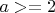 $a>=2$