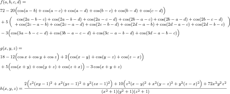 \footnotesize\begin{align*}
&f(a,b,c,d)=
\\
&72-20\Bigl(\cos(a-b)+\cos(a-c)+\cos(a-d)+\cos(b-c)+\cos(b-d)+\cos(c-d)\Bigr)
\\
&+5\left(\begin{array}{c}
\cos(2a-b-c)+\cos(2a-b-d)+\cos(2a-c-d)+\cos(2b-a-c)+\cos(2b-a-d)+\cos(2b-c-d)\\
+\cos(2c-a-b)+\cos(2c-a-d)+\cos(2c-b-d)+\cos(2d-a-b)+\cos(2d-a-c)+\cos(2d-b-c)
\end{array}\right)
\\
&-3\Bigl(\cos(3a-b-c-d)+\cos(3b-a-c-d)+\cos(3c-a-b-d)+\cos(3d-a-b-c)\Bigr)
\\\\
&g(x,y,z)=
\\
&18 - 12\Bigl(\cos{x}+\cos{y}+\cos{z}\Bigr) + 2\Bigl(\cos(x-y)+\cos(y-z)+\cos(z-x)\Bigr) 
\\
&+5\Bigl(\cos(x+y)+\cos(y+z)+\cos(z+x)\Bigr) - 3\cos(x+y+z)
\\\\
&h(x,y,z)=\frac{2\Bigl(z^2(xy-1)^2 + x^2(yz-1)^2 + y^2(zx-1)^2\Bigr) + 10\Bigl(z^2(x-y)^2+x^2(y-z)^2+y^2(z-x)^2\Bigr) + 72x^2y^2z^2}{(x^2+1)(y^2+1)(z^2+1)}
\end{align*}