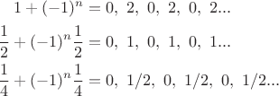 $$\begin{align*}
1+(-1)^n & = 0,\ 2,\ 0,\ 2,\ 0,\ 2...\\
\dfrac 1 2+ (-1)^n \dfrac 1 2  & = 0,\ 1,\ 0,\ 1,\ 0,\ 1...\\
\dfrac 1 4+ (-1)^n \dfrac 1 4 & = 0,\ 1/2,\ 0,\ 1/2,\ 0,\ 1/2...\
\end{align*}$$