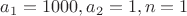 $a_1 = 1000, a_2 = 1, n = 1$