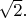 $\sqrt{2}.$