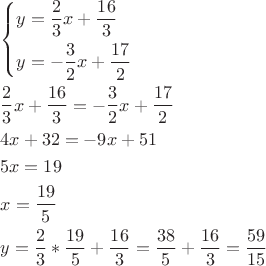 \[
\begin{gathered}
  \left\{ \begin{gathered}
  y = \frac{2}
{3}x + \frac{{16}}
{3} \hfill \\
  y =  - \frac{3}
{2}x + \frac{{17}}
{2} \hfill \\ 
\end{gathered}  \right. \hfill \\
  \frac{2}
{3}x + \frac{{16}}
{3} =  - \frac{3}
{2}x + \frac{{17}}
{2} \hfill \\
  4x + 32 =  - 9x + 51 \hfill \\
  5x = 19 \hfill \\
  x = \frac{{19}}
{5} \hfill \\
  y = \frac{2}
{3}*\frac{{19}}
{5} + \frac{{16}}
{3} = \frac{{38}}
{5} + \frac{{16}}
{3} = \frac{{59}}
{{15}} \hfill \\ 
\end{gathered} 
\]