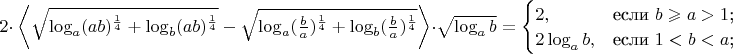 $ 2\cdot\ \left\langle \sqrt{\log_a(ab)^\frac{1}{4}+\log_b(ab)^\frac{1}{4}}-\sqrt{\log_a(\frac{b}{a})^\frac{1}{4}+\log_b(\frac{b}{a})^\frac{1}{4}} \right\rangle \cdot \sqrt{\log_ab}= \begin{cases}
2,&\text{если $b\geqslant a>1$;}\\
2\log_ab,&\text{если $1<b<a$;}\\ \end{cases}$$$