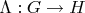 $\Lambda:G\to H$