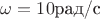 $\omega=10 \text{рад/c}$