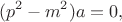 $$(p^2-m^2)a=0,$$ $$(p^2-m^2)a=0,$$