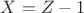 $X = Z - 1$