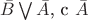 $\bar{B} \bigvee \bar{A}$, c $\bar{A}$