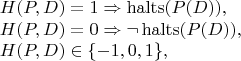 $$\begin{array}{l} H(P,D) = 1 \Rightarrow \operatorname{halts}(P(D)), \\ H(P,D) = 0 \Rightarrow \neg\operatorname{halts}(P(D)), \\ H(P,D) \in\{-1,0,1\},\end{array}$$