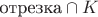 $\text{отрезка} \cap K$