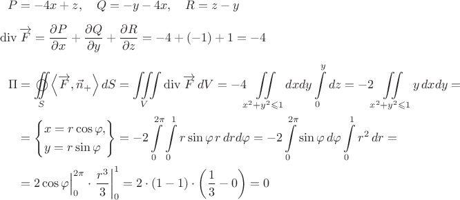 $\begin{aligned}P&=-4x+z,\quad Q=-y-4x,\quad R=z-y\\[5pt] \operatorname{div}&\,\overrightarrow{F}= \frac{{\partial P}}{{\partial x}} + \frac{{\partial Q}}{{\partial y}} + \frac{{\partial R}}{{\partial z}} =  - 4 + ( - 1) + 1 =  - 4 \\[5pt] \Pi&= \mathop{{\int\!\!\!\!\!\int}\mkern-21mu \bigcirc}\limits_S {\left\langle {\overrightarrow{F},\vec{n}_{+}\right\rangle dS= \iiint\limits_V {\operatorname{div}\overrightarrow{F}\,dV= -4\iint\limits_{x^2+y^2\leqslant1}dxdy \int\limits_0^y dz= -2\iint\limits_{x^2+y^2\leqslant1} y\,dxdy=\\ &=\left\{\begin{gathered}x = r\cos \varphi , \hfill \\y = r\sin\varphi\hfill\\ \end{gathered}\right\}= -2\int\limits_0^{2\pi}\int\limits_0^1 r\sin\varphi\,r\,drd\varphi= -2\int\limits_0^{2\pi} \sin\varphi\,d\varphi \int\limits_0^1 r^2\,dr=\\  &=\Bigl.{2\cos\varphi}\Bigr|_0^{2\pi}\cdot \left.{\frac{r^3}{3}} \right|_0^1= 2\cdot(1-1)\cdot\left(\frac{1}{3}-0\right)=0\end{aligned}$