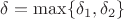 $\delta=\max\{\delta_1,\delta_2\}$