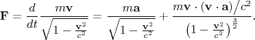 \[
\mathbf{F} = \frac{d}
{{dt}}\frac{{m\mathbf{v}}}
{{\sqrt {1 - \frac{{\mathbf{v}^2 }}
{{c^2 }}} }} = \frac{{m\mathbf{a}}}
{{\sqrt {1 - \frac{{\mathbf{v}^2 }}
{{c^2 }}} }} + \frac{{m\mathbf{v} \cdot {{\left( {\mathbf{v} \cdot \mathbf{a}} \right)} \mathord{\left/
 {\vphantom {{\left( {\mathbf{v} \cdot \mathbf{a}} \right)} {c^2 }}} \right.
 \kern-\nulldelimiterspace} {c^2 }}}}
{{\left( {1 - \frac{{\mathbf{v}^2 }}
{{c^2 }}} \right)^{\frac{3}
{2}} }}.
\]