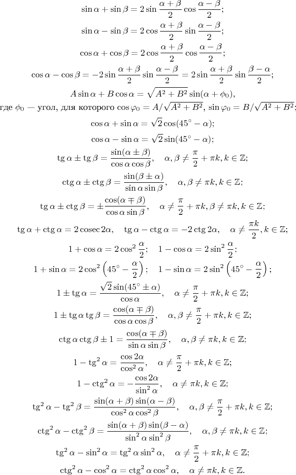 $$\sin\alpha+\sin\beta=2\sin\frac{\alpha+\beta}{2}\cos\frac{\alpha-\beta}{2};$$
$$\sin\alpha-\sin\beta=2\cos\frac{\alpha+\beta}{2}\sin\frac{\alpha-\beta}{2};$$
$$\cos\alpha+\cos\beta=2\cos\frac{\alpha+\beta}{2}\cos\frac{\alpha-\beta}{2};$$
$$\cos\alpha-\cos\beta=-2\sin\frac{\alpha+\beta}{2}\sin\frac{\alpha-\beta}{2}=2\sin\frac{\alpha+\beta}{2}\sin\frac{\beta-\alpha}{2};$$
$$A\sin \alpha + B\cos \alpha = \sqrt{A^2+B^2}\sin(\alpha+\phi_0),$$
где $\phi_0$ --- угол, для которого $\cos \varphi_0 = A/\sqrt{A^2+B^2}$, $\sin \varphi_0 = B/\sqrt{A^2+B^2};$
$$\cos\alpha+\sin\alpha=\sqrt2\cos(45^\circ-\alpha);$$
$$\cos\alpha-\sin\alpha=\sqrt2\sin(45^\circ-\alpha);$$
$$\tg\alpha\pm\tg\beta=\frac{\sin(\alpha\pm\beta)}{\cos\alpha\cos\beta},\quad \alpha,\beta\ne\frac{\pi}{2}+\pi k, k\in\mathbb{Z};$$
$$\ctg\alpha\pm\ctg\beta=\frac{\sin(\beta\pm\alpha)}{\sin\alpha\sin\beta}, \quad \alpha,\beta\ne\pi k, k\in\mathbb{Z};$$
$$ \tg\alpha\pm\ctg\beta=\pm\frac{\cos(\alpha\mp\beta)}{\cos\alpha\sin\beta}, \quad \alpha \ne \frac{\pi}{2}+\pi k, \beta \ne \pi k, k\in\mathbb{Z};$$
$$\tg\alpha+\ctg\alpha=2\cosec 2\alpha,\quad \tg\alpha-\ctg\alpha=-2\ctg 2\alpha, \quad \alpha \ne \frac{\pi k}{2}, k\in\mathbb{Z};$$
$$ 1+\cos\alpha=2\cos^2\frac{\alpha}{2}; \quad 1-\cos\alpha=2\sin^2\frac{\alpha}{2};$$
$$ 1+\sin\alpha=2\cos^2\left(45^\circ-\frac{\alpha}{2}\right); \quad 1-\sin\alpha=2\sin^2\left(45^\circ-\frac{\alpha}{2}\right);$$
$$1\pm\tg\alpha=\frac{\sqrt2\sin(45^\circ\pm\alpha)}{\cos\alpha}, \quad \alpha\ne\frac{\pi}{2}+\pi k, k\in\mathbb{Z};$$
$$1\pm\tg\alpha\tg\beta=\frac{\cos(\alpha\mp\beta)}{\cos\alpha\cos\beta},  \quad \alpha,\beta\ne\frac{\pi}{2}+\pi k, k\in\mathbb{Z};$$
$$\ctg\alpha\ctg\beta\pm 1=\frac{\cos(\alpha\mp\beta)}{\sin\alpha\sin\beta},  \quad \alpha,\beta\ne\pi k, k\in\mathbb{Z};$$
$$1-\tg^2\alpha=\frac{\cos 2\alpha}{\cos^2\alpha},  \quad \alpha\ne\frac{\pi}{2}+\pi k, k\in\mathbb{Z};$$
$$1-\ctg^2\alpha=-\frac{\cos 2\alpha}{\sin^2\alpha},  \quad \alpha\ne\pi k, k\in\mathbb{Z};$$
$$\tg^2\alpha-\tg^2\beta=\frac{\sin(\alpha+\beta)\sin(\alpha-\beta)}{\cos^2\alpha\cos^2\beta},  \quad \alpha,\beta\ne\frac{\pi}{2}+\pi k, k\in\mathbb{Z};$$
$$\ctg^2\alpha-\ctg^2\beta=\frac{\sin(\alpha+\beta)\sin(\beta-\alpha)}{\sin^2\alpha\sin^2\beta},  \quad \alpha,\beta\ne\pi k, k\in\mathbb{Z};$$
$$\tg^2\alpha-\sin^2\alpha=\tg^2\alpha\sin^2\alpha,  \quad \alpha\ne\frac{\pi}{2}+\pi k, k\in\mathbb{Z};$$
$$\ctg^2\alpha-\cos^2\alpha=\ctg^2\alpha\cos^2\alpha,  \quad \alpha\ne\pi k, k\in\mathbb{Z}.$$