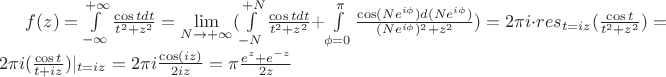 $f(z)=\int\limits_{-\infty}^{+\infty} \frac {{\cos t} dt} {t^2+z^2}  = \lim\limits_{N\to+\infty}(\int\limits_{-N}^{+N} \frac {{\cos t} dt} {t^2+z^2}+\int\limits_{\phi=0}^{\pi} \frac {{\cos(Ne^{i\phi})} d(Ne^{i\phi})} {(Ne^{i\phi})^2+z^2}) = 2\pi i \cdot res\limits_{t=iz}(\frac {\cos t} {t^2+z^2}) = 2\pi i (\frac {\cos t} {t+iz})|_{t=iz} = 2\pi i \frac {\cos (iz)} {2iz} = \pi\frac {e^{z}+e^{-z}} {2z}$