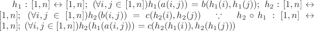 $\[{h_1}:[1,n] \leftrightarrow [1,n];\;(\forall i,j \in [1,n]){h_1}(a(i,j)) = b({h_1}(i),{h_1}(j));\;{h_2}:[1,n] \leftrightarrow [1,n];\;(\forall i,j \in [1,n]){h_2}(b(i,j)) = c({h_2}(i),{h_2}(j))\quad \because \quad {h_2} \circ {h_1}:[1,n] \leftrightarrow [1,n];\;(\forall i,j \in [1,n]){h_2}({h_1}(a(i,j))) = c({h_2}({h_1}(i)),{h_2}({h_1}(j)))\]$