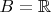 $B = \mathbb{R}$