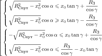 $$\[\left[ \begin{gathered}
  \left\{ \begin{gathered}
  \sqrt {R_{\text{Спут}}^2 - x_0^2} \cos \alpha  \leqslant {x_0}\tan \gamma  + \frac{{{R_{\text{З}}}}}{{\cos \gamma }} \hfill \\
  \sqrt {R_{\text{Спут}}^2 - x_0^2} \cos \alpha  \geqslant {x_0}\tan \gamma  - \frac{{{R_{\text{З}}}}}{{\cos \gamma }} \hfill \\ 
\end{gathered}  \right. \hfill \\
  \left\{ \begin{gathered}
   - \sqrt {R_{\text{Спут}}^2 - x_0^2} \cos \alpha  \leqslant {x_0}\tan \gamma  + \frac{{{R_{\text{З}}}}}{{\cos \gamma }} \hfill \\
  \sqrt {R_{\text{Спут}}^2 - x_0^2} \cos \alpha  \leqslant \frac{{{R_{\text{З}}}}}{{\cos \gamma }} - {x_0}\tan \gamma  \hfill \\ 
\end{gathered}  \right. \hfill \\ 
\end{gathered}  \right.\]$$