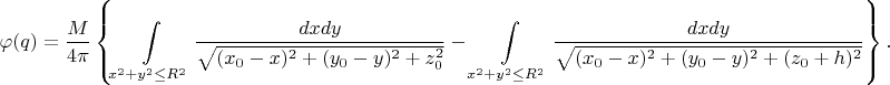 $$\varphi (q) = \frac{M}{4\pi}\left\{ \int\limits_{x^2+y^2 \le R^2} \frac {dxdy}{\sqrt {(x_0-x)^2+(y_0-y)^2+z_0^2} }  - \int\limits_{x^2+y^2 \le R^2} \frac {dxdy}{\sqrt {(x_0-x)^2+(y_0-y)^2+(z_0+h)^2} } \right\}.$$