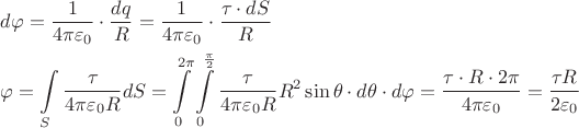 $\begin{gathered}
  d\varphi  = \frac{1}{{4\pi {\varepsilon _0}}} \cdot \frac{{dq}}{R} = \frac{1}{{4\pi {\varepsilon _0}}} \cdot \frac{{\tau  \cdot dS}}{R} \hfill \\
  \varphi  = \int\limits_S^{} {\frac{\tau }{{4\pi {\varepsilon _0}R}}} dS = \int\limits_0^{2\pi } {\int\limits_0^{\frac{\pi }{2}} {\frac{\tau }{{4\pi {\varepsilon _0}R}}} } {R^2}\sin \theta  \cdot d\theta  \cdot d\varphi  = \frac{{\tau  \cdot R \cdot 2\pi }}{{4\pi {\varepsilon _0}}} = \frac{{\tau R}}{{2{\varepsilon _0}}} \hfill \\ 
\end{gathered} $
