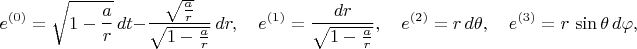 $$
e^{(0)} = \sqrt{1-\frac{a}{r}} \, dt - \frac{\sqrt{\frac{a}{r}}}{\sqrt{1-\frac{a}{r}}} \, dr, \quad
e^{(1)} = \frac{dr}{\sqrt{1-\frac{a}{r}}}, \quad
e^{(2)} = r \, d\theta, \quad
e^{(3)} = r \, \sin\theta \, d\varphi,
$$