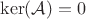 $\ker(\mathcal{A}) = 0$