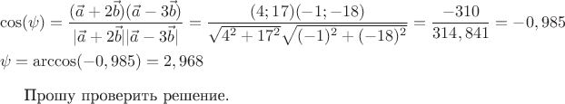 \[
\begin{gathered}
  \cos (\psi ) = \frac{{(\vec a + 2\vec b)(\vec a - 3\vec b)}}
{{|\vec a + 2\vec b||\vec a - 3\vec b|}} = \frac{{(4;17)( - 1; - 18)}}
{{\sqrt {4^2  + 17^2 } \sqrt {( - 1)^2  + ( - 18)^2 } }} = \frac{{ - 310}}
{{314,841}} =  - 0,985 \hfill \\
  \psi  = \arccos ( - 0,985) = 2,968 \hfill \\ 
\end{gathered} 

Прошу проверить решение.
\]