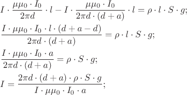 $
\[
\begin{gathered}
  I \cdot \frac{{\mu \mu _0  \cdot I_0 }}
{{2\pi d}} \cdot l - I \cdot \frac{{\mu \mu _0  \cdot I_0 }}
{{2\pi d \cdot \left( {d + a} \right)}} \cdot l = \rho  \cdot l \cdot S \cdot g; \hfill \\
  \frac{{I \cdot \mu \mu _0  \cdot I_0  \cdot l \cdot (d + a - d)}}
{{2\pi d \cdot \left( {d + a} \right)}} = \rho  \cdot l \cdot S \cdot g; \hfill \\
  \frac{{I \cdot \mu \mu _0  \cdot I_0  \cdot a}}
{{2\pi d \cdot \left( {d + a} \right)}} = \rho  \cdot S \cdot g; \hfill \\
  I = \frac{{2\pi d \cdot \left( {d + a} \right) \cdot \rho  \cdot S \cdot g}}
{{I \cdot \mu \mu _0  \cdot I_0  \cdot a}}; \hfill \\ 
\end{gathered} 
\]
$