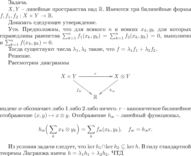 Задача.

$X,Y$ -- линейные пространства над $\mathbb{R}$.
Имеются три билинейные формы $f,f_1,f_2:X\times Y\to\mathbb{R}$.

Доказать сдедующее утверждение.

Утв. Предположим, что для всякого $n$ и всяких $x_k,y_k$ для которых справедливы равенства $\sum_{k=1}^nf_1(x_k,y_k)=\sum_{k=1}^nf_2(x_k,y_k)=0$, выполнено и $\sum_{k=1}^nf(x_k,y_k)=0$. 

Тогда существуют числа $\lambda_1,\lambda_2$ такие, что $f=\lambda_1 f_1+\lambda_2 f_2.$

Решение.

Рассмотрим диаграммы
$$\xymatrix{X\times Y\ar[rd]_{f_\ae}\ar[rr]^{r}&&{X\otimes Y}\ar[ld]^{h_\ae}\\&\mathbb{R}}$$
индекс $\ae$ обозначает либо 1 либо 2 либо ничего. $r$ -- каноническое билинейное отображение $(x,y)\mapsto x\otimes y.$ Отображение $h_\ae$ -- линейный функционал,  $$h_{\ae} \Big(\sum_k x_k\otimes y_k\Big)=\sum_kf_{\ae}(x_k,y_k),\quad f_{\ae}=h_{\ae}r.$$

Из условия задачи следует, что $\ker h_1\cap\ker h_2\subseteq\ker h$. В силу стандартной теоремы Лагранжа имеем $h=\lambda_1h_1+\lambda_2h_2.$ ЧТД
