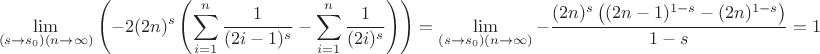 $$
\lim_{\left(s\to s_0\right) (n\to \infty )}\left(-2 (2 n)^s \left(\sum _{i=1}^n \frac{1}{(2 i-1)^s}-\sum _{i=1}^n \frac{1}{(2 i)^s}\right)\right)=\lim_{\left(s\to s_0\right) (n\to \infty )}-\frac{(2 n)^s \left((2 n-1)^{1-s}-(2 n)^{1-s}\right)}{1-s}=1
$$