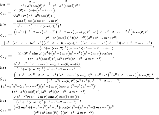 $\\
g_{tt}=1-{\frac {2\,m\,r}{{r}^{2}+{a}^{2} \left( \cos \left( \theta \right) 
 \right) ^{2}}}+{\frac {{e}^{2}}{{r}^{2}+{a}^{2} \left( \cos \left( 
\theta \right)  \right) ^{2}}}, \\
g_{tx}={\frac {\sin \left( 
\theta \right) \sin \left( \varphi \right) a \left( {e}^{2}-2\,m\,r
 \right) }{\sqrt {{a}^{2}+{r}^{2}} \left( {r}^{2}+{a}^{2} \left( \cos
 \left( \theta \right)  \right) ^{2} \right) }}, \\
g_{ty}=-{\frac {\sin
 \left( \theta \right) \cos \left( \varphi \right) a \left( {e}^{2}-2\,m\,r
 \right) }{\sqrt {{a}^{2}+{r}^{2}} \left( {r}^{2}+{a}^{2} \left( \cos
 \left( \theta \right)  \right) ^{2} \right) }}, \\
g_{xx}={\frac { \left(  \left( {a}^{4}+ \left( {e}^{2}-2\,m\,r \right) {a}^{2}-
{r}^{4} \right)  \left( {e}^{2}-2\,m\,r \right)  \left( \cos \left( \varphi
 \right)  \right) ^{2}-{a}^{2} \left( {a}^{2}+{e}^{2}-2\,m\,r+{r}^{2}
 \right) ^{2} \right)  \left( \cos \left( \theta \right)  \right) ^{2}
}{ \left( {r}^{2}+{a}^{2} \left( \cos \left( \theta \right)  \right) ^
{2} \right)  \left( {a}^{2}+{r}^{2} \right)  \left( {a}^{2}+{e}^{2}-2
\,mr+{r}^{2} \right) }}+ \\
{\frac {- \left( {a}^{4}+ \left( {e}^{2}-2\,m\,r
 \right) {a}^{2}-{r}^{4} \right)  \left( {e}^{2}-2\,m\,r \right) 
 \left( \cos \left( \varphi \right)  \right) ^{2}+ \left(  \left( {e}^{2}
-2\,m\,r-{r}^{2} \right) {a}^{2}-{r}^{4} \right)  \left( {a}^{2}+{e}^{2}
-2\,m\,r+{r}^{2} \right) }{ \left( {r}^{2}+{a}^{2} \left( \cos \left( 
\theta \right)  \right) ^{2} \right)  \left( {a}^{2}+{r}^{2} \right) 
 \left( {a}^{2}+{e}^{2}-2\,m\,r+{r}^{2} \right) }}, \\
g_{xy}=-{\frac { \left( \sin \left( \theta \right)  \right) ^{2}\sin
 \left( \varphi \right)  \left( {a}^{4}+ \left( {e}^{2}-2\,m\,r \right) {a}
^{2}-{r}^{4} \right)  \left( {e}^{2}-2\,m\,r \right) \cos \left( \varphi
 \right) }{ \left( {r}^{2}+{a}^{2} \left( \cos \left( \theta \right) 
 \right) ^{2} \right)  \left( {a}^{2}+{r}^{2} \right)  \left( {a}^{2}+
{e}^{2}-2\,m\,r+{r}^{2} \right) }}, \\
g_{xz}={\frac {\sqrt {{a}^{2}+{r}^{2}}
r \left( {e}^{2}-2\,m\,r \right) \cos \left( \varphi \right) \cos \left( 
\theta \right) \sin \left( \theta \right) }{ \left( {r}^{2}+{a}^{2}
 \left( \cos \left( \theta \right)  \right) ^{2} \right)  \left( {a}^{
2}+{e}^{2}-2\,m\,r+{r}^{2} \right) }}, \\
g_{yy}={\frac { \left( - \left( {a}^{4}+{a}^{2}{e}^{2}-2\,{a}^{2}mr-{r}^{4}
 \right)  \left( {e}^{2}-2\,m\,r \right)  \left( \cos \left( \varphi
 \right)  \right) ^{2}- \left( {a}^{2}+{r}^{2} \right) ^{2} \left( {a}
^{2}+{e}^{2}-2\,m\,r \right)  \right)  \left( \cos \left( \theta
 \right)  \right) ^{2}}{ \left( {r}^{2}+{a}^{2} \left( \cos \left( 
\theta \right)  \right) ^{2} \right)  \left( {a}^{2}+{r}^{2} \right) 
 \left( {a}^{2}+{e}^{2}-2\,m\,r+{r}^{2} \right) }}+ \\
{\frac { \left( {a}^{
4}+{a}^{2}{e}^{2}-2\,{a}^{2}mr-{r}^{4} \right)  \left( {e}^{2}-2\,m\,r
 \right)  \left( \cos \left( \varphi \right)  \right) ^{2}-{r}^{2}
 \left( {a}^{2}+{r}^{2} \right) ^{2}}{ \left( {r}^{2}+{a}^{2} \left( 
\cos \left( \theta \right)  \right) ^{2} \right)  \left( {a}^{2}+{r}^{
2} \right)  \left( {a}^{2}+{e}^{2}-2\,m\,r+{r}^{2} \right) }}, \\
g_{yz}={\frac {\sqrt {
{a}^{2}+{r}^{2}}r \left( {e}^{2}-2\,m\,r \right) \sin \left( \varphi
 \right) \cos \left( \theta \right) \sin \left( \theta \right) }{
 \left( {r}^{2}+{a}^{2} \left( \cos \left( \theta \right)  \right) ^{2
} \right)  \left( {a}^{2}+{e}^{2}-2\,m\,r+{r}^{2} \right) }}, \\
g_{zz}={
\frac { \left( -2\,m{r}^{3}+ \left( -{a}^{2}+{e}^{2} \right) {r}^{2}-{
a}^{4} \right)  \left( \cos \left( \theta \right)  \right) ^{2}-
 \left( {a}^{2}+{e}^{2}-2\,m\,r+{r}^{2} \right) {r}^{2}}{ \left( {r}^{2}
+{a}^{2} \left( \cos \left( \theta \right)  \right) ^{2} \right) 
 \left( {a}^{2}+{e}^{2}-2\,m\,r+{r}^{2} \right) }}.
$